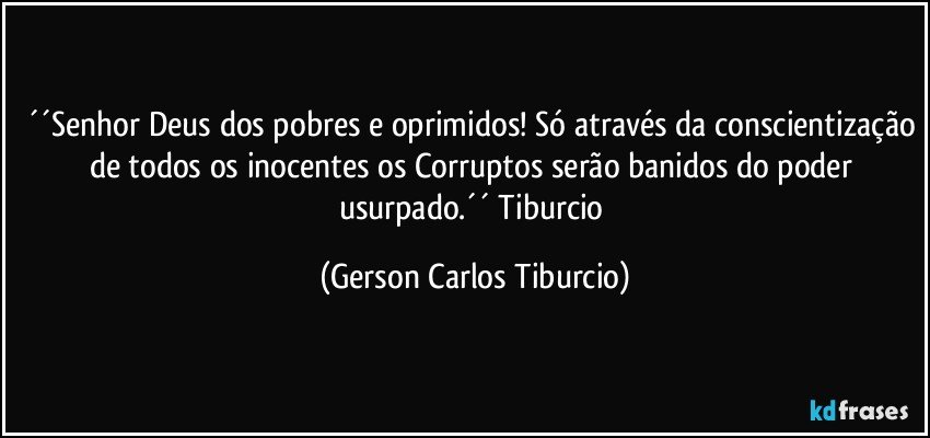 ´´Senhor Deus dos pobres e oprimidos! Só através da conscientização de todos os inocentes os Corruptos serão banidos do poder usurpado.´´ Tiburcio (Gerson Carlos Tiburcio)