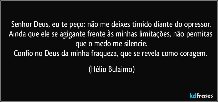 Senhor Deus, eu te peço: não me deixes tímido diante do opressor.
Ainda que ele se agigante frente às minhas limitações, não permitas que o medo me silencie.
Confio no Deus da minha fraqueza, que se revela como coragem. (Hélio Bulaimo)
