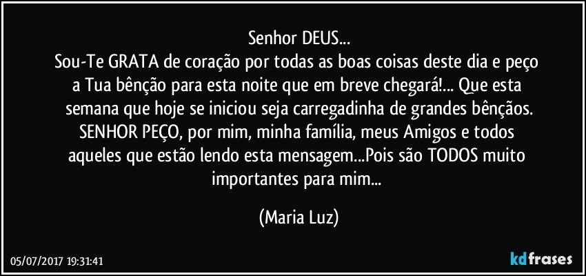 Senhor DEUS...
Sou-Te GRATA de coração por todas as boas coisas deste dia e peço a Tua bênção para esta noite que em breve chegará!... Que esta semana que hoje se iniciou seja carregadinha de grandes bênçãos.
SENHOR PEÇO, por mim, minha família, meus Amigos e todos aqueles que estão lendo esta mensagem...Pois são TODOS muito importantes para mim... (Maria Luz)