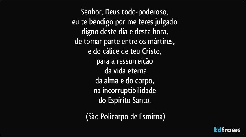 Senhor, Deus todo-poderoso, 
eu te bendigo por me teres julgado 
digno deste dia e desta hora, 
de tomar parte entre os mártires, 
e do cálice de teu Cristo, 
para a ressurreição 
da vida eterna
da alma e do corpo, 
na incorruptibilidade 
do Espírito Santo. (São Policarpo de Esmirna)