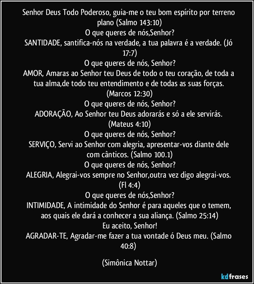 Senhor Deus Todo Poderoso, guia-me o teu bom espírito por terreno plano (Salmo 143:10)
O que queres de nós,Senhor?
SANTIDADE, santifica-nós na verdade, a tua palavra é a verdade. (Jó 17:7)
O que queres de nós, Senhor?
AMOR, Amaras ao Senhor teu Deus de todo o teu coração, de toda a tua alma,de todo teu entendimento e de todas as suas forças. (Marcos 12:30)
O que queres de nós, Senhor?
ADORAÇÃO, Ao Senhor teu Deus adorarás e só a ele servirás. (Mateus 4:10)
O que queres de nós, Senhor?
SERVIÇO, Servi ao Senhor com alegria, apresentar-vos diante dele com cânticos. (Salmo 100.1)
O que queres de nós, Senhor?
ALEGRIA, Alegrai-vos sempre no Senhor,outra vez digo alegrai-vos. (Fl 4:4)
O que queres de nós,Senhor?
INTIMIDADE, A intimidade do Senhor é para aqueles que o temem, aos quais ele dará a conhecer a sua aliança. (Salmo 25:14)
Eu aceito, Senhor!
AGRADAR-TE, Agradar-me fazer a tua vontade ó Deus meu. (Salmo 40:8) (Simônica Nottar)