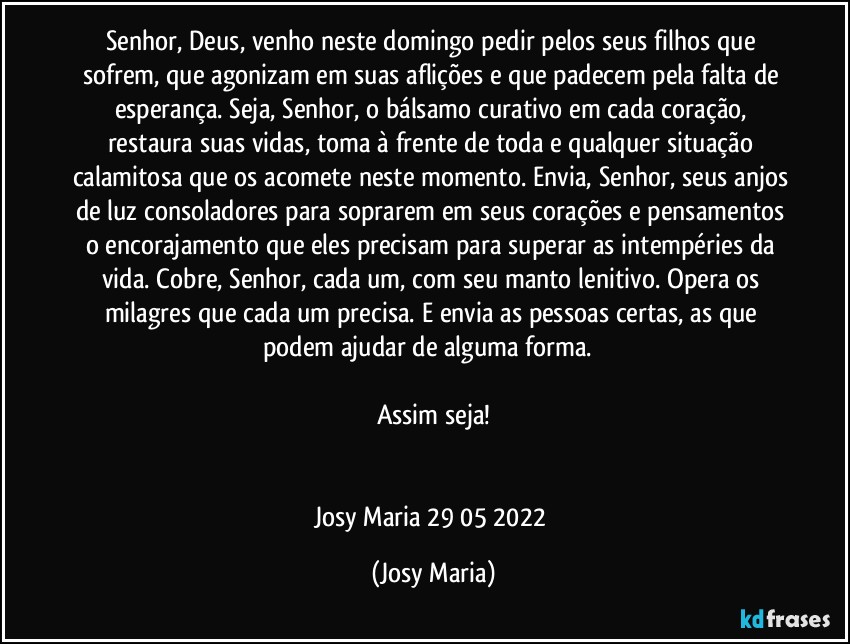 Senhor, Deus, venho neste domingo pedir pelos seus filhos que sofrem, que agonizam em suas aflições e que padecem pela falta de esperança. Seja, Senhor, o bálsamo curativo em cada coração, restaura suas vidas, toma à frente de toda e qualquer situação calamitosa que os acomete neste momento. Envia, Senhor, seus anjos de luz consoladores para soprarem em seus corações e pensamentos o encorajamento que eles precisam para superar as intempéries da vida. Cobre, Senhor, cada um, com seu manto lenitivo. Opera os milagres que cada um precisa. E envia as pessoas certas, as que podem ajudar de alguma forma.  

Assim seja!


Josy Maria 29/05/2022 (Josy Maria)