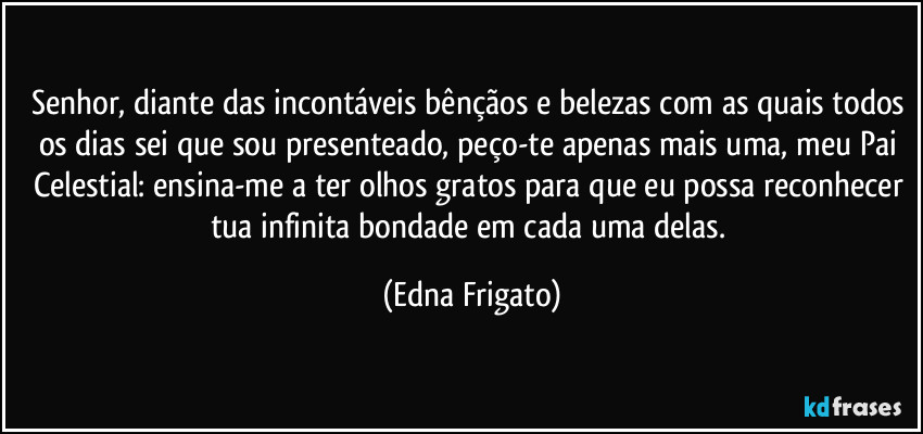 Senhor, diante das incontáveis bênçãos e belezas com as quais todos os dias sei que sou presenteado, peço-te apenas mais uma, meu Pai Celestial: ensina-me a ter olhos gratos para que eu possa reconhecer tua infinita bondade em cada uma delas. (Edna Frigato)