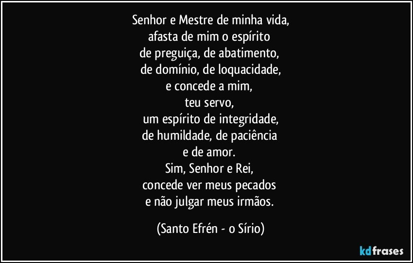 Senhor e Mestre de minha vida,
afasta de mim o espírito 
de preguiça, de abatimento, 
de domínio, de loquacidade,
e concede a mim, 
teu servo, 
um espírito de integridade,
de humildade, de paciência 
e de amor. 
Sim, Senhor e Rei, 
concede ver meus pecados 
e não julgar meus irmãos. (Santo Efrén - o Sírio)