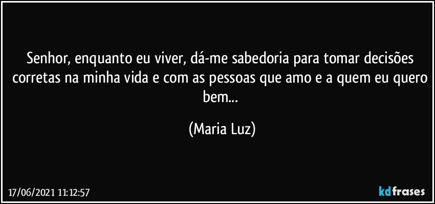 Senhor, enquanto eu viver, dá-me sabedoria para tomar decisões corretas na minha vida e com as pessoas que amo e a quem eu quero bem... (Maria Luz)