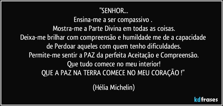 "SENHOR...
Ensina-me a ser compassivo . 
Mostra-me a Parte Divina em todas as coisas.
Deixa-me brilhar com compreensão e humildade me de a capacidade de Perdoar aqueles com quem tenho dificuldades.
Permite-me sentir a PAZ da perfeita Aceitação e Compreensão.
Que tudo comece no meu interior!
QUE A PAZ NA TERRA COMECE NO MEU CORAÇÃO !" (Hélia Michelin)