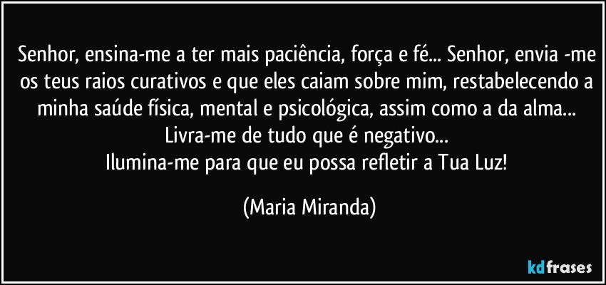 Senhor, ensina-me a ter mais paciência, força e fé... Senhor, envia -me os teus raios curativos e que eles caiam sobre mim, restabelecendo a minha saúde física, mental e psicológica, assim como a da alma... 
Livra-me de tudo que é negativo... 
Ilumina-me para que eu possa refletir a Tua Luz! (Maria Miranda)