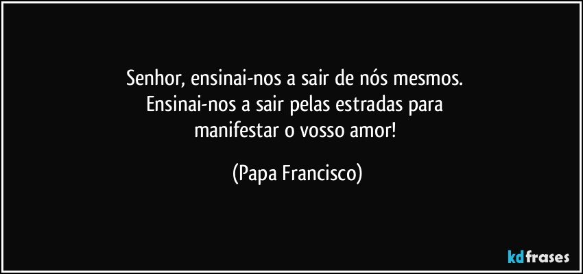 Senhor, ensinai-nos a sair de nós mesmos. 
Ensinai-nos a sair pelas estradas para 
manifestar o vosso amor! (Papa Francisco)