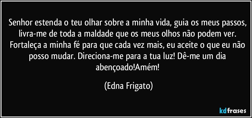 Senhor estenda o teu olhar sobre a minha vida, guia os meus passos, livra-me de toda a maldade que os meus olhos não podem ver. Fortaleça a minha fé para que cada vez mais, eu aceite o que eu não posso mudar. Direciona-me para a tua luz! Dê-me um dia abençoado!Amém! (Edna Frigato)