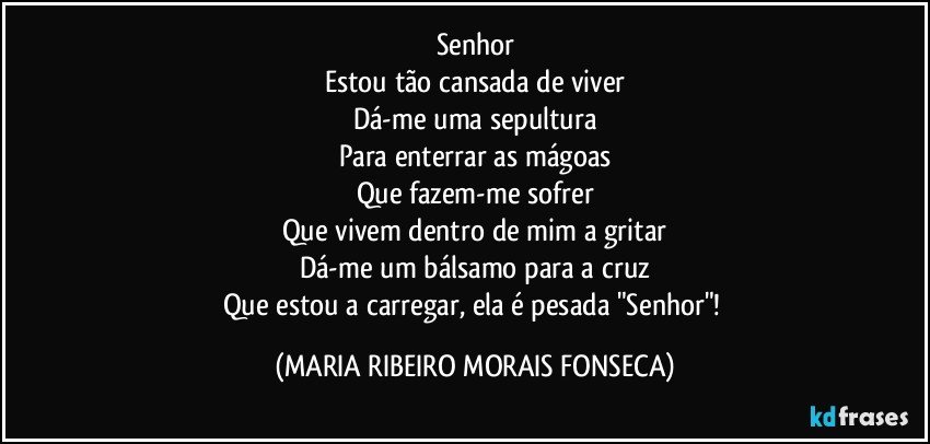 Senhor
Estou tão cansada de viver
Dá-me uma sepultura
Para enterrar as mágoas
Que fazem-me sofrer
Que vivem dentro de mim a gritar
Dá-me um bálsamo para a cruz
Que estou a carregar, ela é pesada "Senhor"! (MARIA RIBEIRO MORAIS FONSECA)