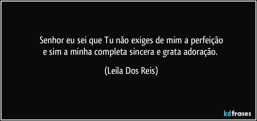 Senhor eu sei  que Tu não exiges de mim a perfeição
e sim a minha completa sincera e grata  adoração. (Leila Dos Reis)