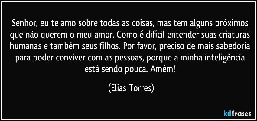 Senhor, eu te amo sobre todas as coisas, mas tem alguns próximos que não querem o meu amor. Como é difícil entender suas criaturas humanas e também seus filhos. Por favor, preciso de mais sabedoria para poder conviver com as pessoas, porque a minha inteligência está sendo pouca. Amém! (Elias Torres)