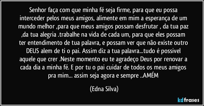 Senhor faça com que minha fé seja firme, para que eu possa interceder pelos meus amigos, alimente em mim a esperança de um mundo melhor ,para que meus amigos possam desfrutar , da tua paz ,da tua alegria .trabalhe na vida de cada um, para que eles possam ter entendimento de tua palavra, e possam ver que não existe outro DEUS alem de ti o pai. Assim diz a tua palavra...tudo é possivel aquele que crer .Neste momento eu te agradeço Deus por renovar a cada dia a minha fé. E por tu o pai cuidar de todos os meus amigos pra mim... assim seja agora e sempre ..AMÉM (Edna Silva)