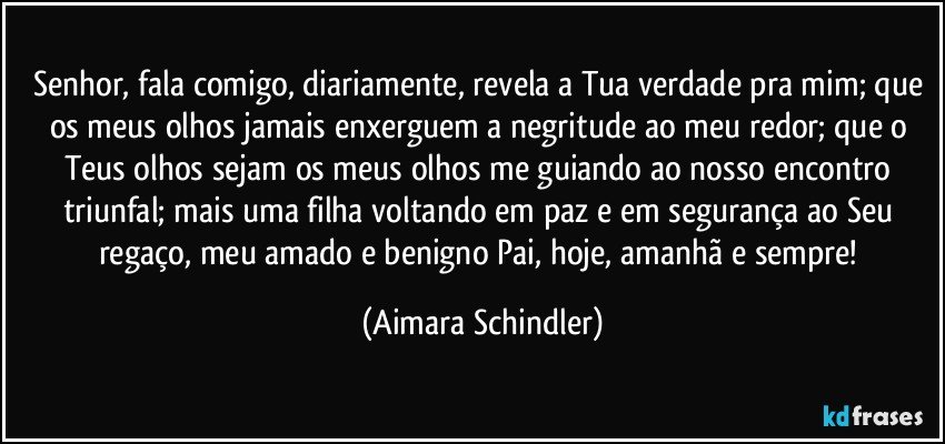 Senhor, fala comigo, diariamente, revela a Tua verdade pra mim; que os meus olhos jamais enxerguem a negritude ao meu redor; que o Teus olhos sejam os meus olhos me guiando ao nosso encontro triunfal; mais uma filha voltando em paz e em segurança ao Seu regaço, meu amado e benigno Pai, hoje, amanhã e sempre! (Aimara Schindler)