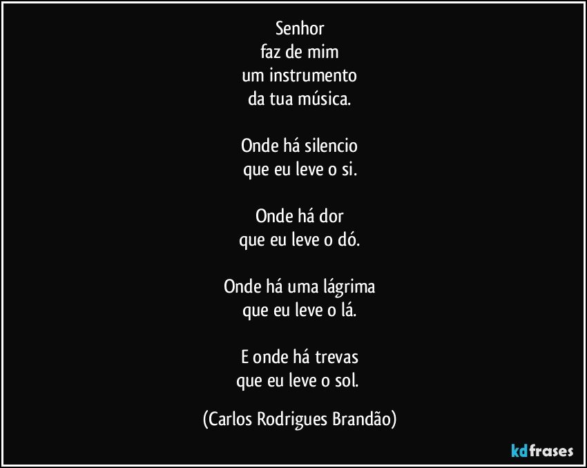 Senhor
faz de mim
um instrumento
da tua música.

Onde há silencio
que eu leve o si.

Onde há dor
que eu leve o dó.

Onde há uma lágrima
que eu leve o lá.

E onde há trevas
que eu leve o sol. (Carlos Rodrigues Brandão)