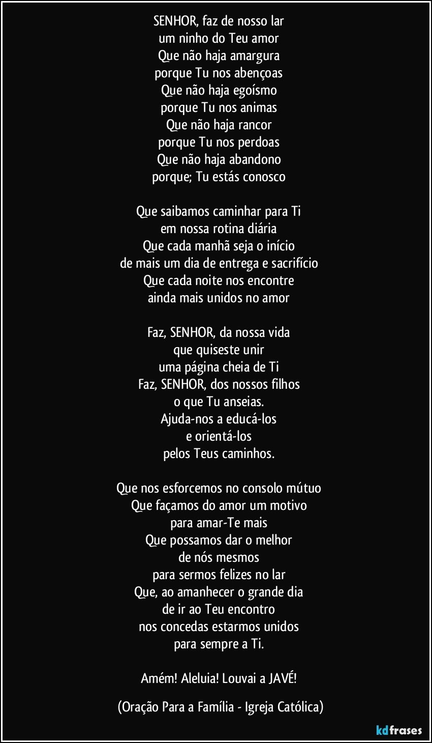 SENHOR, faz de nosso lar 
um ninho do Teu amor 
Que não haja amargura 
porque Tu nos abençoas 
Que não haja egoísmo 
porque Tu nos animas 
Que não haja rancor 
porque Tu nos perdoas 
Que não haja abandono 
porque; Tu estás conosco 

Que saibamos caminhar para Ti 
em nossa rotina diária 
Que cada manhã seja o início 
de mais um dia de entrega e sacrifício 
Que cada noite nos encontre 
ainda mais unidos no amor 

Faz, SENHOR, da nossa vida 
que quiseste unir 
uma página cheia de Ti 
Faz, SENHOR, dos nossos filhos 
o que Tu anseias. 
Ajuda-nos a educá-los 
e orientá-los 
pelos Teus caminhos. 

Que nos esforcemos no consolo mútuo 
Que façamos do amor um motivo 
para amar-Te mais 
Que possamos dar o melhor 
de nós mesmos 
para sermos felizes no lar 
Que, ao amanhecer o grande dia 
de ir ao Teu encontro 
nos concedas estarmos unidos 
para sempre a Ti. 

Amém! Aleluia! Louvai a JAVÉ! (Oração Para a Família - Igreja Católica)