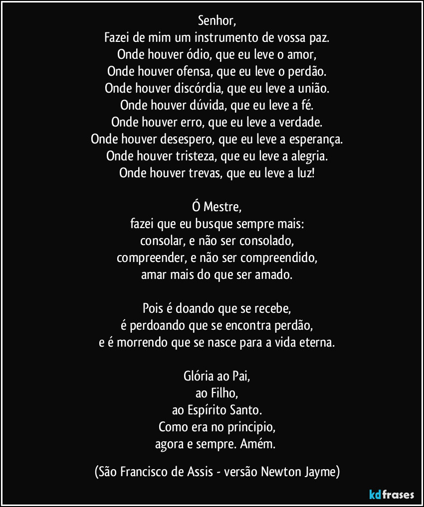 Senhor,
Fazei de mim um instrumento de vossa paz.
Onde houver ódio, que eu leve o amor,
Onde houver ofensa, que eu leve o perdão.
Onde houver discórdia, que eu leve a união.
Onde houver dúvida, que eu leve a fé.
Onde houver erro, que eu leve a verdade.
Onde houver desespero, que eu leve a esperança.
Onde houver tristeza, que eu leve a alegria.
Onde houver trevas, que eu leve a luz!

Ó Mestre,
fazei que eu busque sempre mais:
consolar, e não ser consolado,
compreender, e não ser compreendido,
amar mais do que ser amado.

Pois é doando que se recebe,
é perdoando que se encontra perdão,
e é morrendo que se nasce para a vida eterna.

Glória ao Pai,
ao Filho,
ao Espírito Santo.
Como era no principio,
agora e sempre. Amém. (São Francisco de Assis - versão Newton Jayme)