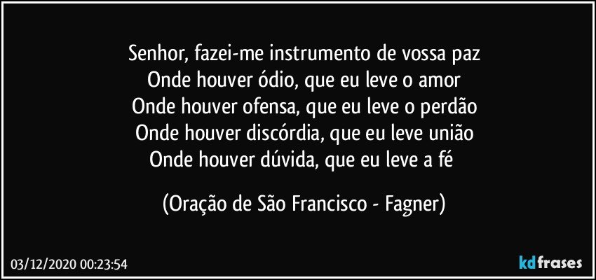 Senhor, fazei-me instrumento de vossa paz
Onde houver ódio, que eu leve o amor
Onde houver ofensa, que eu leve o perdão
Onde houver discórdia, que eu leve união
Onde houver dúvida, que eu leve a fé (Oração de São Francisco - Fagner)