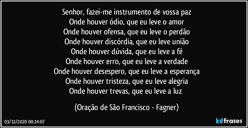 Senhor, fazei-me instrumento de vossa paz
Onde houver ódio, que eu leve o amor
Onde houver ofensa, que eu leve o perdão
Onde houver discórdia, que eu leve união
Onde houver dúvida, que eu leve a fé
Onde houver erro, que eu leve a verdade
Onde houver desespero, que eu leve a esperança
Onde houver tristeza, que eu leve alegria
Onde houver trevas, que eu leve a luz (Oração de São Francisco - Fagner)