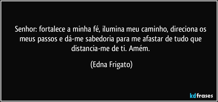 Senhor: fortalece a minha fé,  ilumina meu caminho, direciona os meus passos e dá-me sabedoria para me afastar de tudo que distancia-me de ti. Amém. (Edna Frigato)