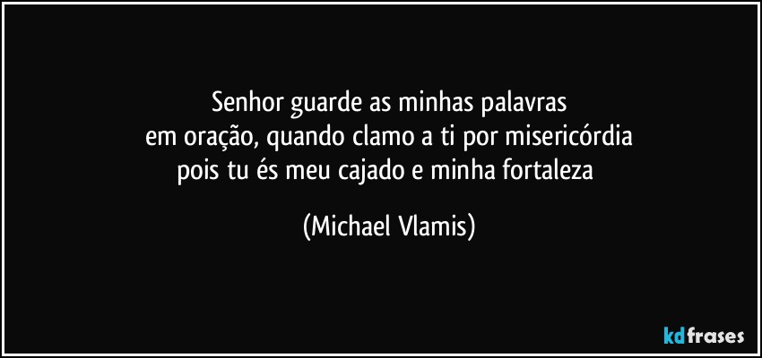 Senhor guarde as minhas palavras
em oração, quando clamo a ti por misericórdia
pois tu és meu cajado e minha fortaleza (Michael Vlamis)