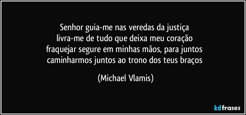 Senhor guia-me nas veredas da justiça 
livra-me de tudo que deixa meu coração 
fraquejar segure em minhas mãos, para juntos 
caminharmos juntos ao trono dos teus braços (Michael Vlamis)