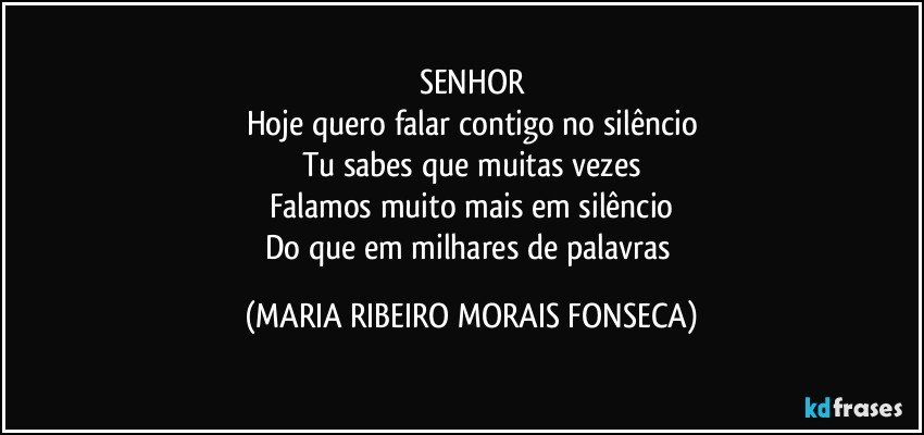 SENHOR
Hoje quero falar contigo no silêncio
Tu sabes que muitas vezes
Falamos muito mais em silêncio
Do que em milhares de palavras (MARIA RIBEIRO MORAIS FONSECA)