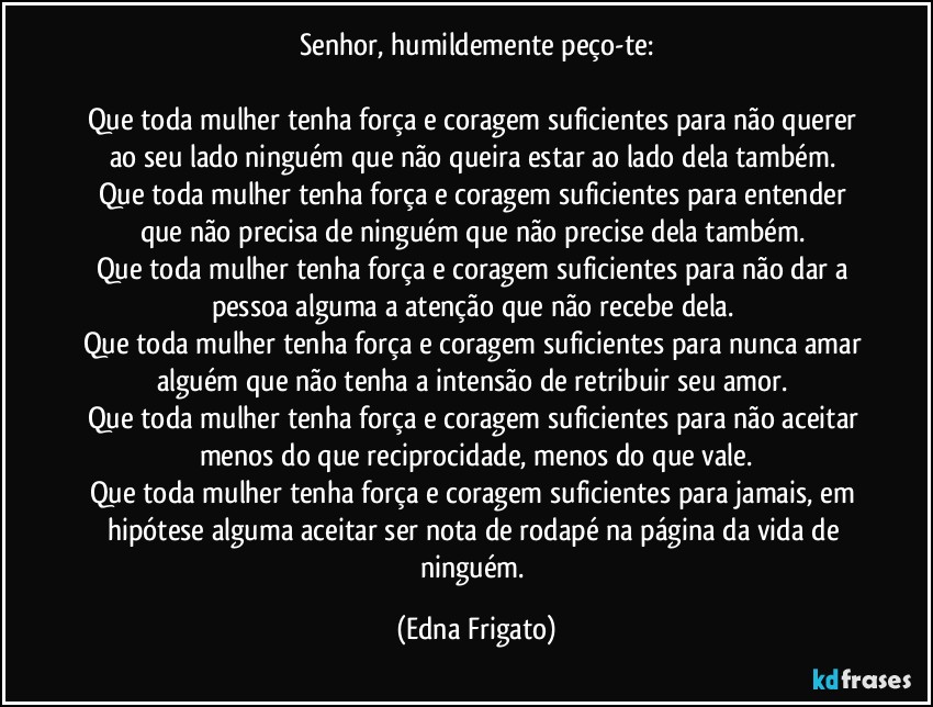 Senhor, humildemente peço-te:

Que toda mulher tenha força e coragem suficientes para não querer ao seu lado ninguém que não queira estar ao lado dela também. 
Que toda mulher tenha força e coragem suficientes para entender que não precisa de ninguém que não precise dela também. 
Que toda mulher tenha força e coragem suficientes para não dar a pessoa alguma a atenção que não recebe dela. 
Que toda mulher tenha força e coragem suficientes para nunca amar alguém que não tenha a intensão de retribuir seu amor. 
Que toda mulher tenha força e coragem suficientes para não aceitar menos do que reciprocidade, menos do que vale.
Que toda mulher tenha força e coragem suficientes para jamais, em hipótese alguma aceitar ser nota de rodapé na página da vida de ninguém. (Edna Frigato)