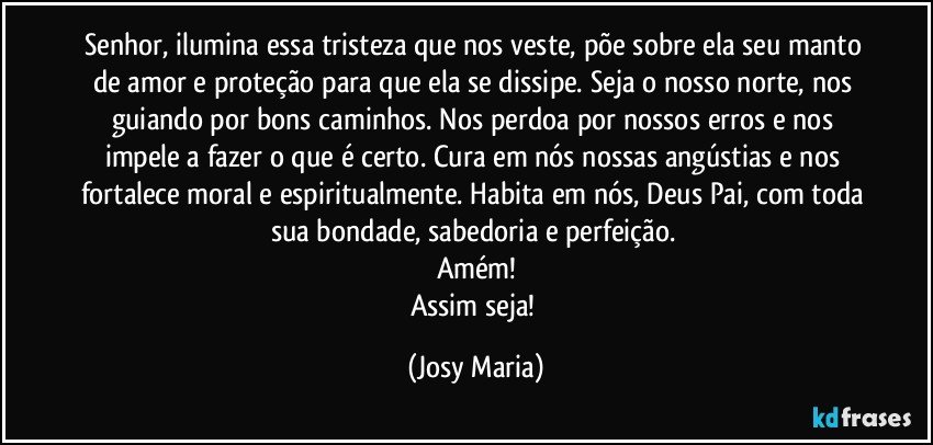 Senhor, ilumina essa tristeza que nos veste, põe sobre ela seu manto de amor e proteção para que ela se dissipe. Seja o nosso norte, nos guiando por bons caminhos. Nos perdoa por nossos erros e nos impele a fazer o que é certo. Cura em nós nossas angústias e nos fortalece moral e espiritualmente. Habita em nós, Deus Pai, com toda sua bondade, sabedoria e perfeição. 
Amém!
Assim seja! (Josy Maria)