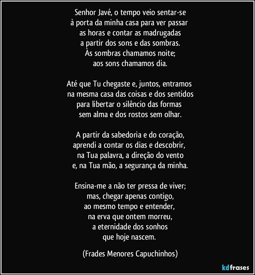 Senhor Javé, o tempo veio sentar-se
à porta da minha casa para ver passar 
as horas e contar as madrugadas
a partir dos sons e das sombras.
Às sombras chamamos noite;
aos sons chamamos dia.

Até que Tu chegaste e, juntos, entramos 
na mesma casa das coisas e dos sentidos
para libertar o silêncio das formas 
sem alma e dos rostos sem olhar.

A partir da sabedoria e do coração,
aprendi a contar os dias e descobrir, 
na Tua palavra, a direção do vento
e, na Tua mão, a segurança da minha.

Ensina-me a não ter pressa de viver;
mas, chegar apenas contigo,
ao mesmo tempo e entender, 
na erva que ontem morreu,
a eternidade dos sonhos
que hoje nascem. (Frades Menores Capuchinhos)