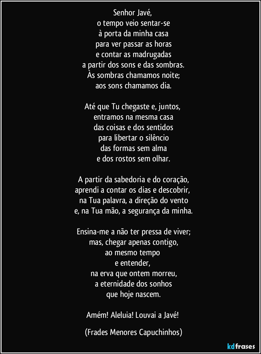 Senhor Javé, 
o tempo veio sentar-se
à porta da minha casa
para ver passar as horas
e contar as madrugadas
a partir dos sons e das sombras.
Às sombras chamamos noite;
aos sons chamamos dia.

Até que Tu chegaste e, juntos, 
entramos na mesma casa
das coisas e dos sentidos
para libertar o silêncio
das formas sem alma
e dos rostos sem olhar.

A partir da sabedoria e do coração,
aprendi a contar os dias e descobrir, 
na Tua palavra, a direção do vento
e, na Tua mão, a segurança da minha.

Ensina-me a não ter pressa de viver;
mas, chegar apenas contigo,
ao mesmo tempo 
e entender, 
na erva que ontem morreu,
a eternidade dos sonhos
que hoje nascem.

Amém! Aleluia! Louvai a Javé! (Frades Menores Capuchinhos)