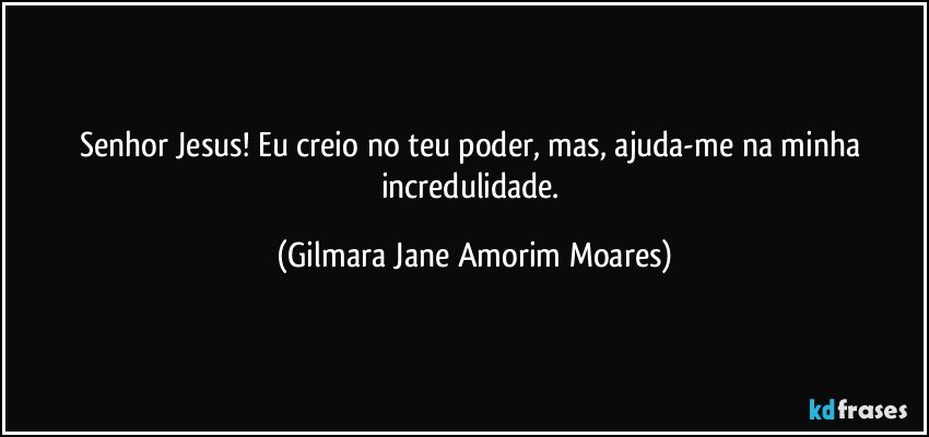 Senhor Jesus! Eu creio no teu poder, mas, ajuda-me na minha incredulidade. (Gilmara Jane Amorim Moares)