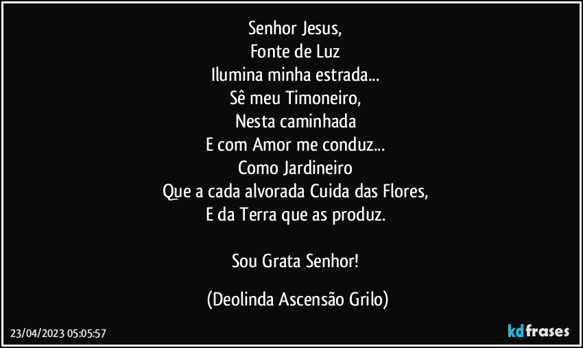 Senhor Jesus, 
Fonte de Luz 
Ilumina minha estrada... 
Sê meu Timoneiro, 
Nesta caminhada 
E com Amor me conduz... 
Como Jardineiro 
Que a cada alvorada Cuida das Flores, 
E da Terra que as produz. 

Sou Grata Senhor! (Deolinda Ascensão Grilo)