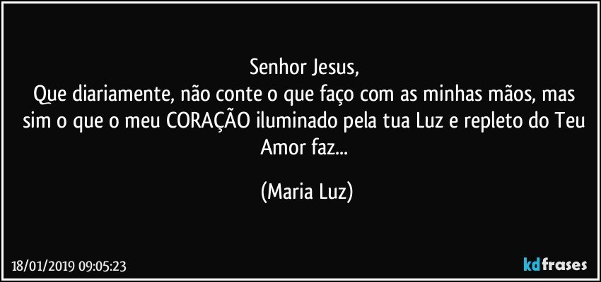 Senhor Jesus, 
Que diariamente, não conte o que faço com as minhas mãos, mas sim o que o meu CORAÇÃO iluminado pela tua Luz e repleto do Teu Amor faz... (Maria Luz)