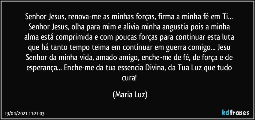 Senhor Jesus, renova-me as minhas forças, firma a minha fé em Ti... Senhor Jesus, olha para mim e alivia minha angustia  pois a minha alma está comprimida e com poucas forças para continuar esta luta que há tanto tempo teima em continuar em guerra comigo... Jesu Senhor da minha vida, amado amigo, enche-me de fé, de força e de esperança... Enche-me da tua essencia Divina, da Tua Luz que tudo cura! (Maria Luz)