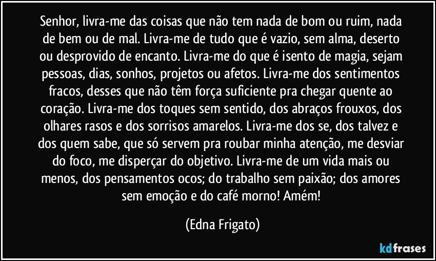 Senhor, livra-me das coisas que não tem nada de bom ou ruim, nada de bem ou de mal. Livra-me de tudo que é vazio, sem alma, deserto ou desprovido de encanto. Livra-me do que é isento de magia, sejam pessoas, dias, sonhos, projetos ou afetos. Livra-me dos sentimentos fracos, desses que não têm força suficiente pra chegar quente ao coração. Livra-me dos toques sem sentido, dos abraços frouxos, dos olhares rasos e dos sorrisos amarelos. Livra-me dos se, dos talvez e dos quem sabe, que só servem pra roubar minha atenção, me desviar do foco, me disperçar do objetivo. Livra-me de um vida mais ou menos, dos pensamentos ocos; do trabalho sem paixão;  dos amores sem emoção e do café morno! Amém! (Edna Frigato)