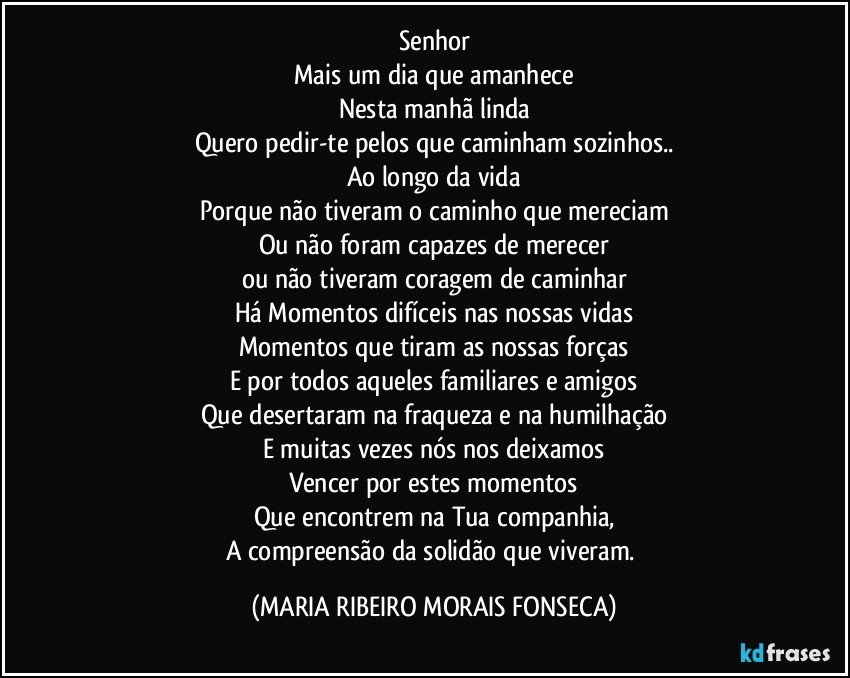 Senhor
Mais um dia que amanhece
Nesta manhã linda
Quero pedir-te pelos que caminham sozinhos..
Ao longo da vida
Porque não tiveram o caminho que mereciam
Ou não foram capazes de merecer
ou não tiveram coragem de caminhar
Há Momentos difíceis nas nossas vidas
Momentos que tiram as nossas forças
E por todos aqueles familiares e amigos
Que desertaram na fraqueza e na humilhação
E muitas vezes nós nos deixamos
Vencer por estes momentos
Que encontrem na Tua companhia,
A compreensão da solidão que viveram. (MARIA RIBEIRO MORAIS FONSECA)