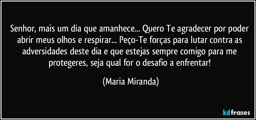 Senhor, mais um dia que amanhece... Quero Te agradecer por poder abrir meus olhos e respirar... Peço-Te forças para lutar contra as adversidades deste dia e que estejas sempre comigo para me protegeres, seja qual for o desafio a enfrentar! (Maria Miranda)