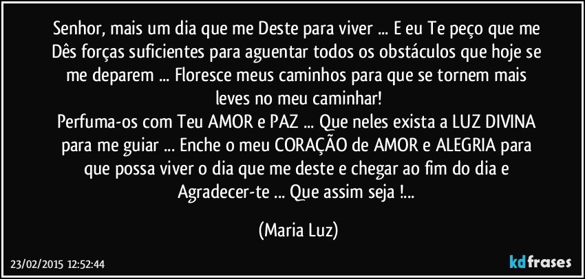 Senhor, mais um dia que me Deste para viver ... E eu Te peço que me Dês forças suficientes para aguentar todos os obstáculos que hoje se me deparem ...  Floresce meus caminhos para que se tornem mais leves no meu caminhar!
Perfuma-os com Teu AMOR e PAZ ... Que neles exista a LUZ DIVINA para me guiar ... Enche o meu CORAÇÃO de AMOR e ALEGRIA para que possa viver o dia que me deste e chegar ao fim do dia e Agradecer-te ... Que assim seja !... (Maria Luz)