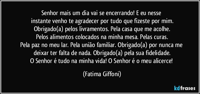 Senhor mais um dia vai se encerrando! E eu nesse 
instante venho te agradecer por tudo que fizeste por mim.
Obrigado(a) pelos livramentos. Pela casa que me acolhe.
Pelos alimentos colocados na minha mesa. Pelas curas.
Pela paz no meu lar. Pela união familiar. Obrigado(a) por nunca me deixar ter falta de nada. Obrigado(a) pela sua fidelidade.
O Senhor é tudo na minha vida! O Senhor é o meu alicerce! (Fatima Giffoni)