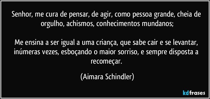 Senhor, me cura de pensar, de agir, como pessoa grande, cheia de orgulho, achismos, conhecimentos mundanos;

Me ensina a ser igual a uma criança, que sabe cair e se levantar, inúmeras vezes, esboçando o maior sorriso, e  sempre disposta a recomeçar. (Aimara Schindler)