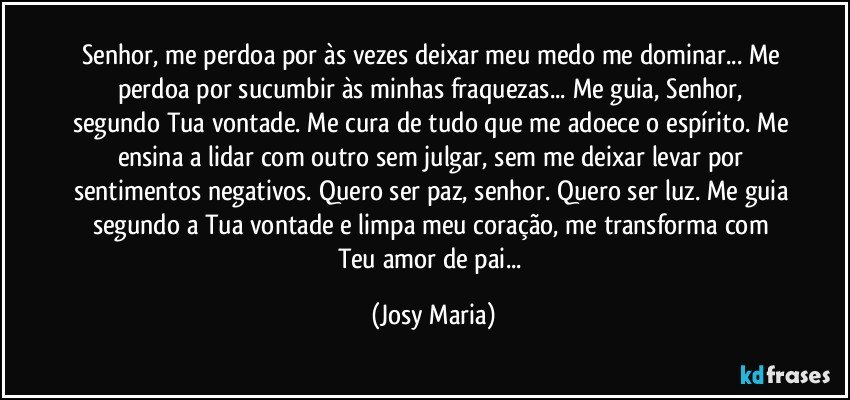 Senhor, me perdoa por às vezes deixar meu medo me dominar... Me perdoa por sucumbir às minhas fraquezas... Me guia, Senhor, segundo Tua vontade. Me cura de tudo que me adoece o espírito. Me ensina a lidar com outro sem julgar, sem me deixar levar por sentimentos negativos. Quero ser paz, senhor. Quero ser luz. Me guia segundo a Tua vontade e limpa meu coração, me transforma com Teu amor de pai... (Josy Maria)