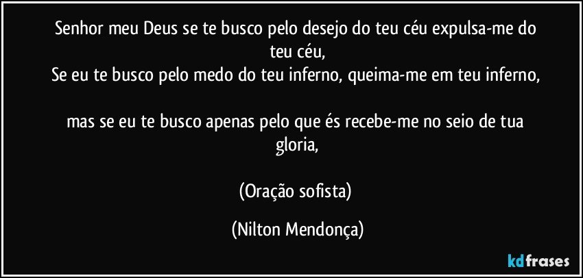 Senhor meu Deus se te busco pelo desejo do teu céu expulsa-me do teu céu,
Se eu te busco pelo medo do teu inferno, queima-me em teu inferno, 
mas se eu te busco apenas pelo que és recebe-me no seio de tua gloria,

(Oração sofista) (Nilton Mendonça)