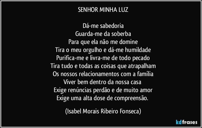 SENHOR MINHA LUZ

Dá-me sabedoria
Guarda-me da soberba
Para que ela não me domine
Tira o meu orgulho e dá-me humildade
Purifica-me e livra-me de todo pecado
Tira tudo e todas as coisas que atrapalham
Os nossos relacionamentos com a família
Viver bem dentro da nossa casa 
Exige renúncias perdão e de muito amor
Exige uma alta dose de compreensão. (Isabel Morais Ribeiro Fonseca)