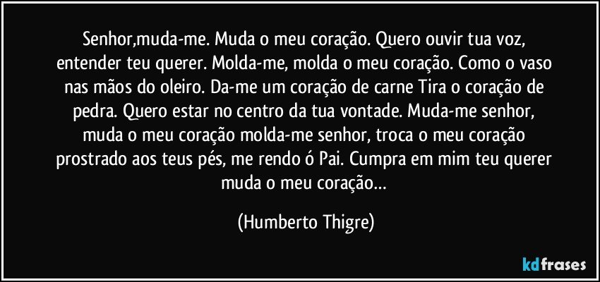 Senhor,muda-me. Muda o meu coração. Quero ouvir tua voz, entender teu querer. Molda-me, molda o meu coração. Como o vaso nas mãos do oleiro. Da-me um coração de carne Tira o coração de pedra. Quero estar no centro da tua vontade. Muda-me senhor, muda o meu coração molda-me senhor, troca o meu coração prostrado aos teus pés, me rendo ó Pai. Cumpra em mim teu querer muda o meu coração… (Humberto Thigre)