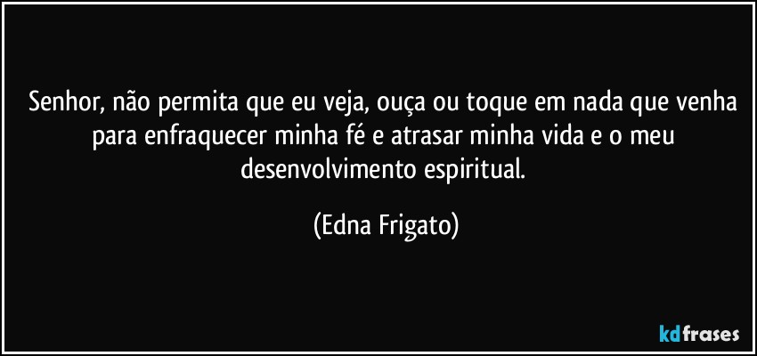 Senhor, não permita que eu veja, ouça ou toque em nada que venha para enfraquecer minha fé e atrasar minha vida e o meu desenvolvimento espiritual. (Edna Frigato)