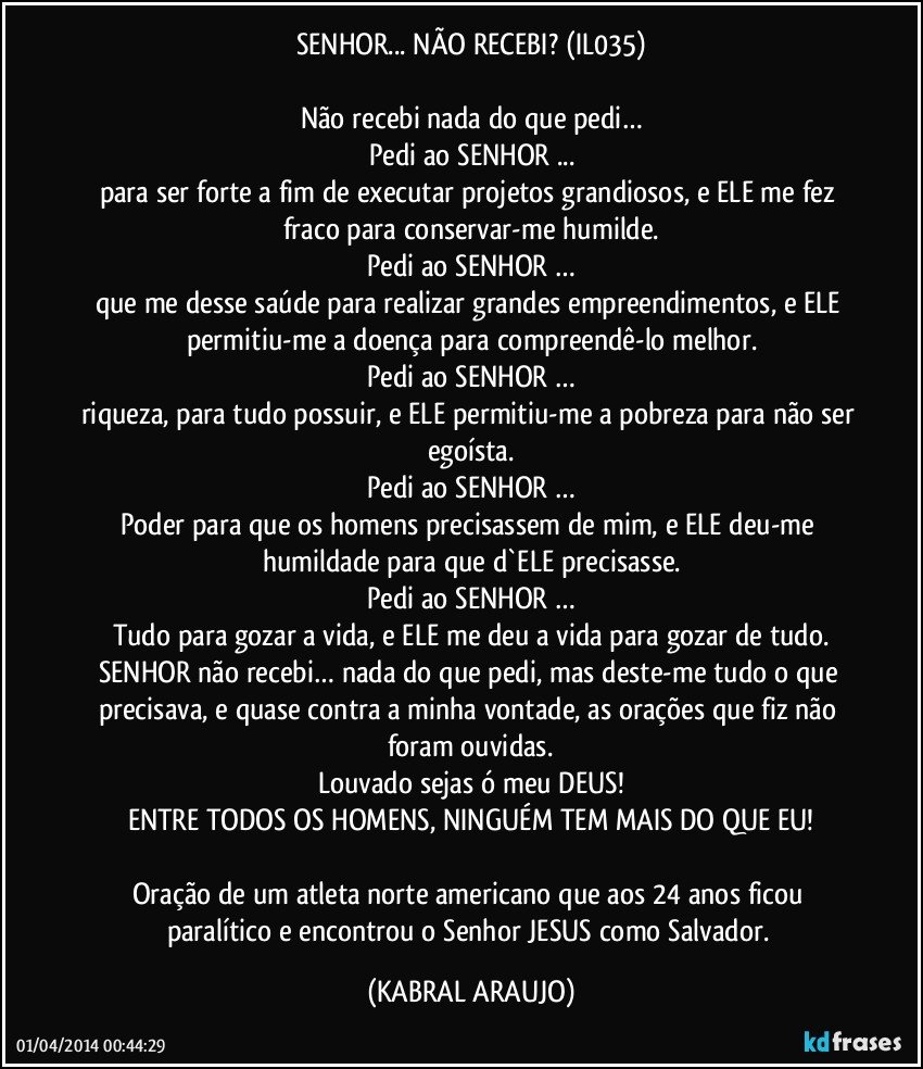 SENHOR... NÃO RECEBI? (IL035)

Não recebi nada do que pedi…
Pedi ao SENHOR ...
para ser forte a fim de executar projetos grandiosos, e ELE me fez fraco para conservar-me humilde.
Pedi ao SENHOR …
que me desse saúde para realizar grandes empreendimentos, e ELE permitiu-me a doença para compreendê-lo melhor.
Pedi ao SENHOR …
riqueza, para tudo possuir, e ELE permitiu-me a pobreza para não ser egoísta.
Pedi ao SENHOR …
Poder para que os homens precisassem de mim, e ELE deu-me humildade para que d`ELE precisasse.
Pedi ao SENHOR …
Tudo para gozar a vida, e ELE me deu a vida para gozar de tudo.
SENHOR não recebi… nada do que pedi, mas deste-me tudo o que precisava, e quase contra a minha vontade, as orações que fiz não foram ouvidas.
Louvado sejas ó meu DEUS!
ENTRE TODOS OS HOMENS, NINGUÉM TEM MAIS DO QUE EU!

Oração de um atleta norte americano que aos 24 anos ficou paralítico e encontrou o Senhor JESUS como Salvador. (KABRAL ARAUJO)