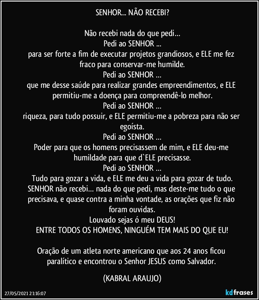 SENHOR... NÃO RECEBI?

Não recebi nada do que pedi…
Pedi ao SENHOR ...
para ser forte a fim de executar projetos grandiosos, e ELE me fez fraco para conservar-me humilde.
Pedi ao SENHOR …
que me desse saúde para realizar grandes empreendimentos, e ELE permitiu-me a doença para compreendê-lo melhor.
Pedi ao SENHOR …
riqueza, para tudo possuir, e ELE permitiu-me a pobreza para não ser egoísta.
Pedi ao SENHOR …
Poder para que os homens precisassem de mim, e ELE deu-me humildade para que d`ELE precisasse.
Pedi ao SENHOR …
Tudo para gozar a vida, e ELE me deu a vida para gozar de tudo.
SENHOR não recebi… nada do que pedi, mas deste-me tudo o que precisava, e quase contra a minha vontade, as orações que fiz não foram ouvidas.
Louvado sejas ó meu DEUS!
ENTRE TODOS OS HOMENS, NINGUÉM TEM MAIS DO QUE EU!

Oração de um atleta norte americano que aos 24 anos ficou paralítico e encontrou o Senhor JESUS como Salvador. (KABRAL ARAUJO)