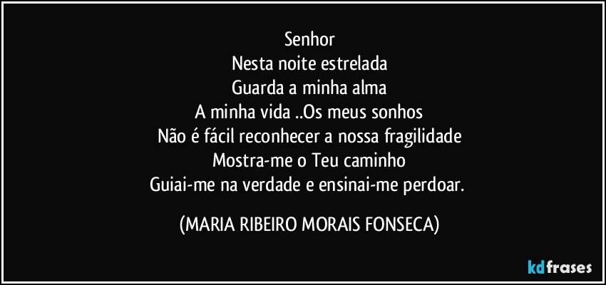 Senhor
Nesta noite estrelada
Guarda a minha alma
A minha vida ..Os meus sonhos
Não é fácil reconhecer a nossa fragilidade
Mostra-me o Teu caminho
Guiai-me na verdade e ensinai-me perdoar. (MARIA RIBEIRO MORAIS FONSECA)