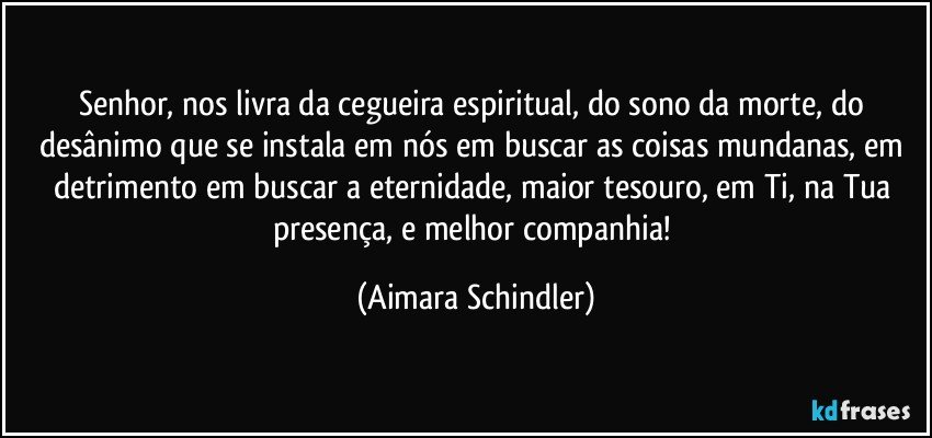 Senhor, nos livra da cegueira espiritual, do sono da morte, do desânimo que se instala em nós em buscar as coisas mundanas, em detrimento em buscar a eternidade, maior tesouro, em Ti, na Tua presença, e melhor companhia! (Aimara Schindler)